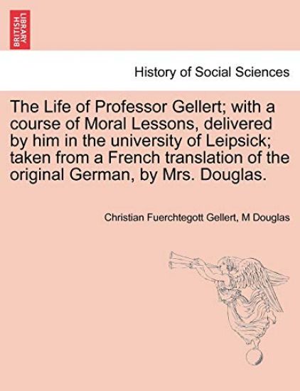 The Life of Professor Gellert; With a Course of Moral Lessons, Delivered by Him in the University of Leipsick; Taken from a French Translation of the Original German, by Mrs. Douglas. Vol. III.
