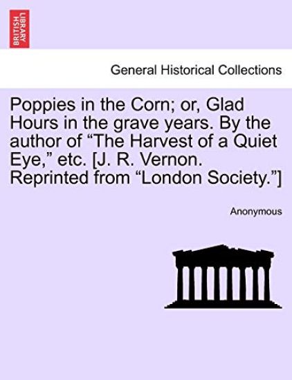 Poppies in the Corn; Or, Glad Hours in the Grave Years. by the Author of the Harvest of a Quiet Eye, Etc. [J. R. Vernon. Reprinted from London Society.]