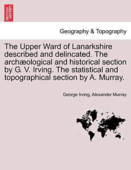 The Upper Ward of Lanarkshire Described and Delincated. the Arch Ological and Historical Section by G. V. Irving. the Statistical and Topographical Section by A. Murray.