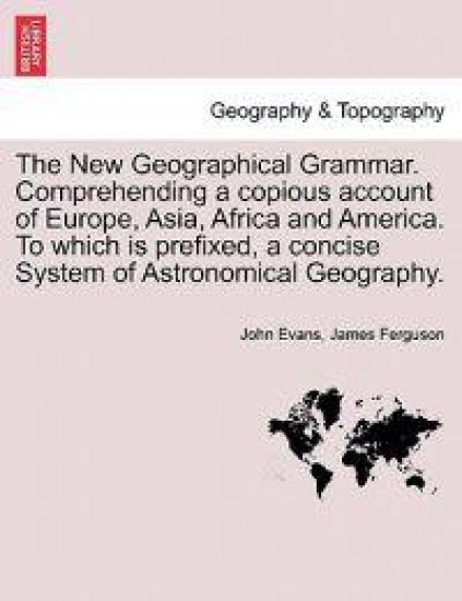 The New Geographical Grammar. Comprehending a copious account of Europe, Asia, Africa and America. To which is prefixed, a concise System of Astronomical Geography.