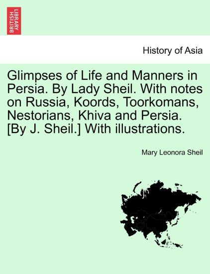 Glimpses of Life and Manners in Persia. by Lady Sheil. with Notes on Russia, Koords, Toorkomans, Nestorians, Khiva and Persia. [By J. Sheil.] with Illustrations.