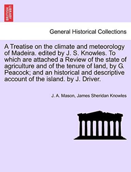 A Treatise on the Climate and Meteorology of Madeira. Edited by J. S. Knowles. to Which Are Attached a Review of the State of Agriculture and of the Tenure of Land, by G. Peacock; And an Historical and Descriptive Account of the Island. by J. Driver.