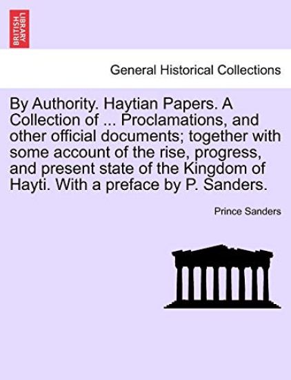 By Authority. Haytian Papers. a Collection of ... Proclamations, and Other Official Documents; Together with Some Account of the Rise, Progress, and Present State of the Kingdom of Hayti. with a Preface by P. Sanders.