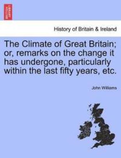 The Climate of Great Britain; Or, Remarks on the Change It Has Undergone, Particularly Within the Last Fifty Years, Etc.