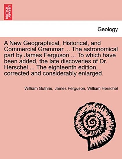 A New Geographical, Historical, and Commercial Grammar ... the Astronomical Part by James Ferguson ... to Which Have Been Added, the Late Discoveries of Dr. Herschel ... the Eighteenth Edition, Corrected and Considerably Enlarged. the Ninth Edition