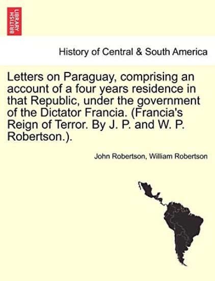 Letters on Paraguay, Comprising an Account of a Four Years Residence in That Republic, Under the Government of the Dictator Francia. (Francia's Reign of Terror. by J. P. and W. P. Robertson.).
