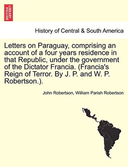Letters on Paraguay, Comprising an Account of a Four Years Residence in That Republic, Under the Government of the Dictator Francia. (Francia's Reign of Terror. by J. P. and W. P. Robertson.). Vol. II.