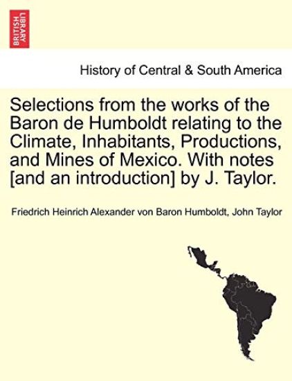 Selections from the Works of the Baron de Humboldt Relating to the Climate, Inhabitants, Productions, and Mines of Mexico. with Notes [And an Introduction] by J. Taylor.