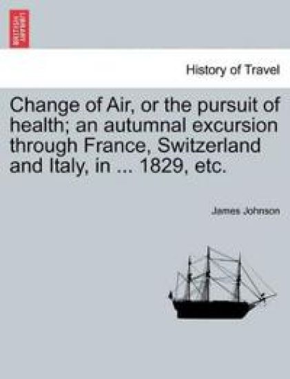 Change of Air, or the Pursuit of Health; An Autumnal Excursion Through France, Switzerland and Italy, in ... 1829, Etc.