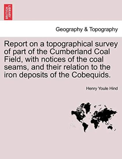 Report on a Topographical Survey of Part of the Cumberland Coal Field, with Notices of the Coal Seams, and Their Relation to the Iron Deposits of the Cobequids.