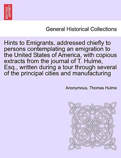 Hints to Emigrants, Addressed Chiefly to Persons Contemplating an Emigration to the United States of America, with Copious Extracts from the Journal of T. Hulme, Esq., Written During a Tour Through Several of the Principal Cities and Manufacturing