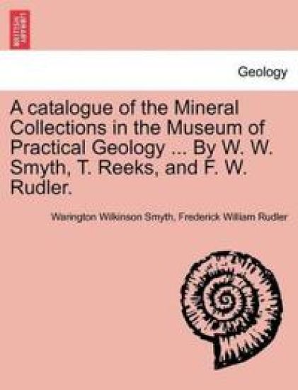 A Catalogue of the Mineral Collections in the Museum of Practical Geology ... by W. W. Smyth, T. Reeks, and F. W. Rudler.
