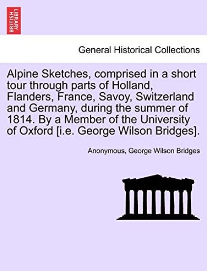 Alpine Sketches, Comprised in a Short Tour Through Parts of Holland, Flanders, France, Savoy, Switzerland and Germany, During the Summer of 1814. by a Member of the University of Oxford [I.E. George Wilson Bridges].