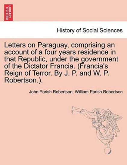 Letters on Paraguay, Comprising an Account of a Four Years Residence in That Republic, Under the Government of the Dictator Francia. (Francia's Reign of Terror. by J. P. and W. P. Robertson.).