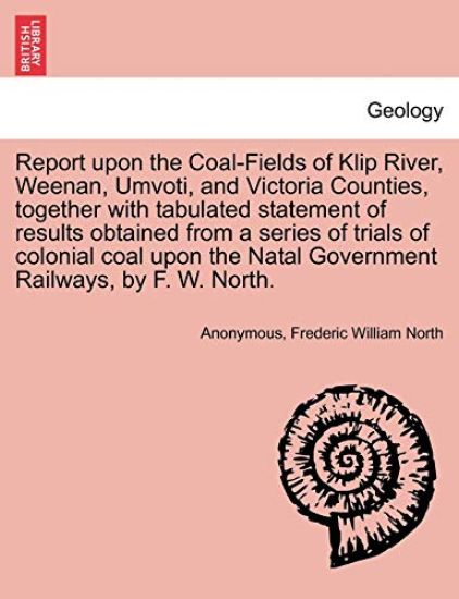 Report Upon the Coal-Fields of Klip River, Weenan, Umvoti, and Victoria Counties, Together with Tabulated Statement of Results Obtained from a Series of Trials of Colonial Coal Upon the Natal Government Railways, by F. W. North.