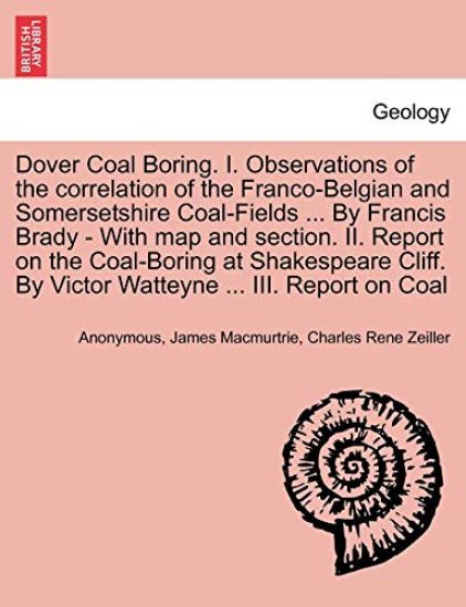 Dover Coal Boring. I. Observations of the Correlation of the Franco-Belgian and Somersetshire Coal-Fields ... by Francis Brady - With Map and Section. II. Report on the Coal-Boring at Shakespeare Cliff. by Victor Watteyne ... III. Report on Coal