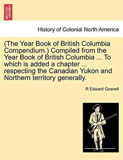 (The Year Book of British Columbia Compendium.) Compiled from the Year Book of British Columbia ... to Which Is Added a Chapter ... Respecting the Canadian Yukon and Northern Territory Generally.
