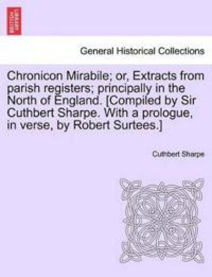 Chronicon Mirabile; Or, Extracts from Parish Registers; Principally in the North of England. [Compiled by Sir Cuthbert Sharpe. with a Prologue, in Verse, by Robert Surtees.]