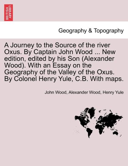 A Journey to the Source of the River Oxus. by Captain John Wood ... New Edition, Edited by His Son (Alexander Wood). with an Essay on the Geography of the Valley of the Oxus. by Colonel Henry Yule, C.B. with Maps.