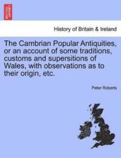 The Cambrian Popular Antiquities, or an Account of Some Traditions, Customs and Supersitions of Wales, with Observations as to Their Origin, Etc.