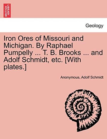 Iron Ores of Missouri and Michigan. by Raphael Pumpelly ... T. B. Brooks ... and Adolf Schmidt, Etc. [With Plates.]
