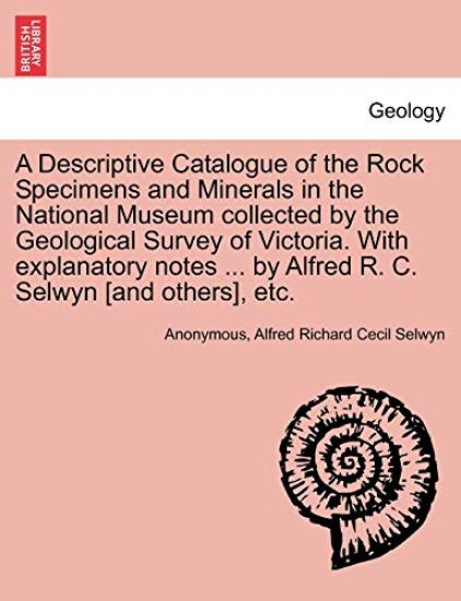 A Descriptive Catalogue of the Rock Specimens and Minerals in the National Museum Collected by the Geological Survey of Victoria. with Explanatory Notes ... by Alfred R. C. Selwyn [And Others], Etc.