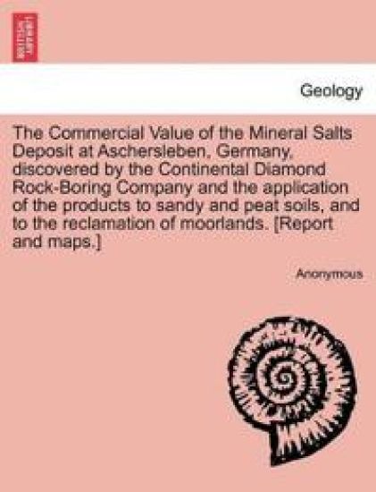 The Commercial Value of the Mineral Salts Deposit at Aschersleben, Germany, Discovered by the Continental Diamond Rock-Boring Company and the Application of the Products to Sandy and Peat Soils, and to the Reclamation of Moorlands. [report and Maps.]