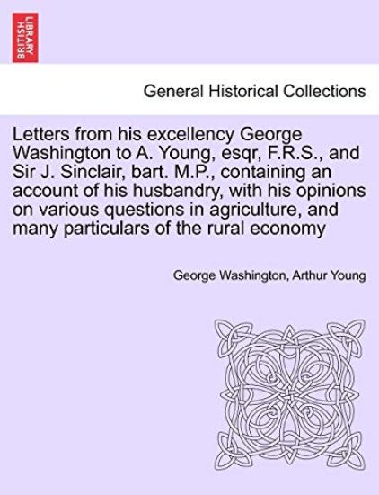 Letters from His Excellency George Washington to A. Young, Esqr, F.R.S., and Sir J. Sinclair, Bart. M.P., Containing an Account of His Husbandry, with His Opinions on Various Questions in Agriculture, and Many Particulars of the Rural Economy