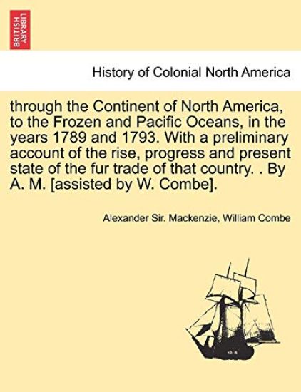 through the Continent of North America, to the Frozen and Pacific Oceans, in the years 1789 and 1793. With a preliminary account of the rise, progress and present state of the fur trade of that country. . By A. M. [assisted by W. Combe].