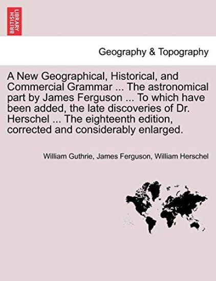 A New Geographical, Historical, and Commercial Grammar ... the Astronomical Part by James Ferguson ... to Which Have Been Added, the Late Discoveries of Dr. Herschel ... the Eighteenth Edition, Corrected and Considerably Enlarged.