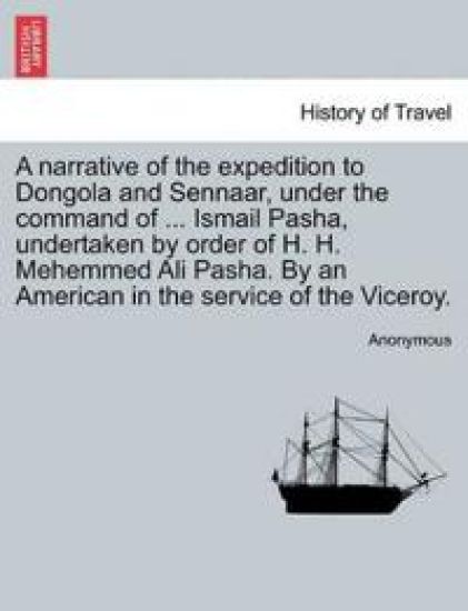 A Narrative of the Expedition to Dongola and Sennaar, Under the Command of ... Ismail Pasha, Undertaken by Order of H. H. Mehemmed Ali Pasha. by an American in the Service of the Viceroy.