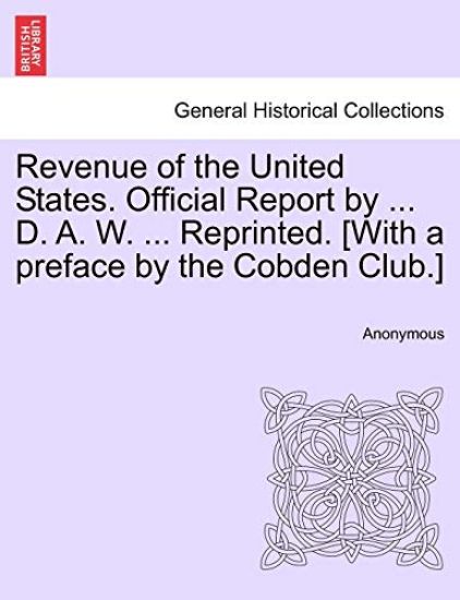 Revenue of the United States. Official Report by ... D. A. W. ... Reprinted. [With a Preface by the Cobden Club.]