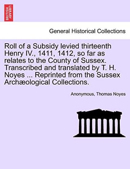 Roll of a Subsidy Levied Thirteenth Henry IV., 1411, 1412, So Far as Relates to the County of Sussex. Transcribed and Translated by T. H. Noyes ... Reprinted from the Sussex Archaeological Collections.