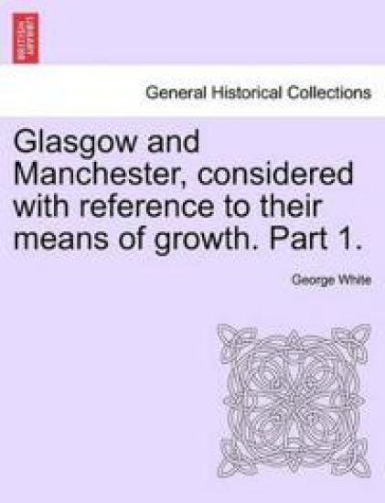 Glasgow and Manchester, Considered with Reference to Their Means of Growth. Part 1.