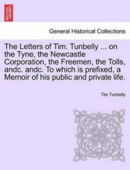 The Letters of Tim. Tunbelly ... on the Tyne, the Newcastle Corporation, the Freemen, the Tolls, Andc. Andc. to Which Is Prefixed, a Memoir of His Public and Private Life.
