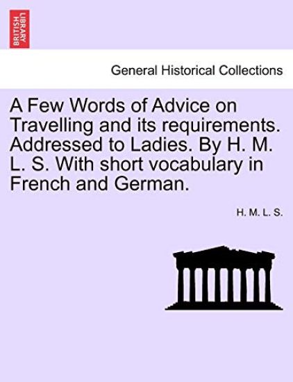 A Few Words of Advice on Travelling and Its Requirements. Addressed to Ladies. by H. M. L. S. with Short Vocabulary in French and German. Second Edition.