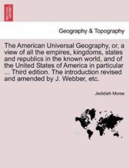 The American Universal Geography, or, a view of all the empires, kingdoms, states and republics in the known world, and of the United States of America in particular ... Third edition. The introduction revised and amended by J. Webber, etc.