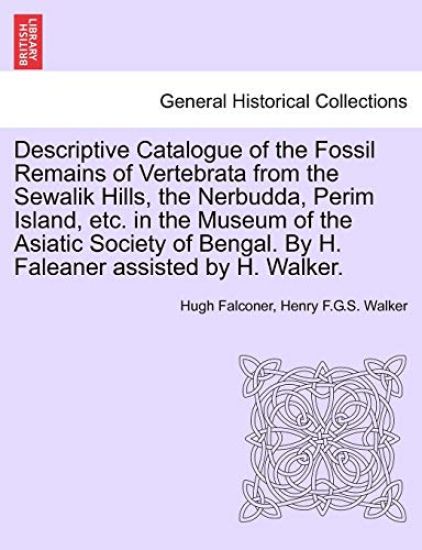 Descriptive Catalogue of the Fossil Remains of Vertebrata from the Sewalik Hills, the Nerbudda, Perim Island, Etc. in the Museum of the Asiatic Society of Bengal. by H. Faleaner Assisted by H. Walker.