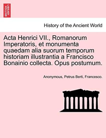 ACTA Henrici VII., Romanorum Imperatoris, Et Monumenta Quaedam Alia Suorum Temporum Historiam Illustrantia a Francisco Bonainio Collecta. Opus Postumum.