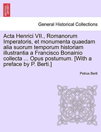 ACTA Henrici VII., Romanorum Imperatoris, Et Monumenta Quaedam Alia Suorum Temporum Historiam Illustrantia a Francisco Bonainio Collecta ... Opus Postumum. [With a Preface by P. Berti.]Pars Secunda