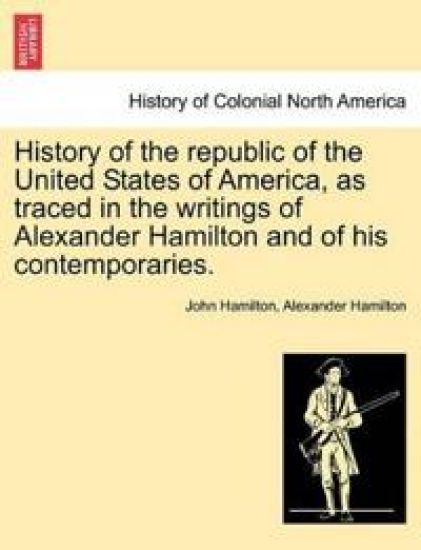 History of the Republic of the United States of America, as Traced in the Writings of Alexander Hamilton and of His Contemporaries.