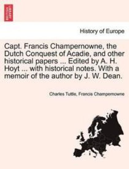 Capt. Francis Champernowne, the Dutch Conquest of Acadie, and Other Historical Papers ... Edited by A. H. Hoyt ... with Historical Notes. with a Memoir of the Author by J. W. Dean.
