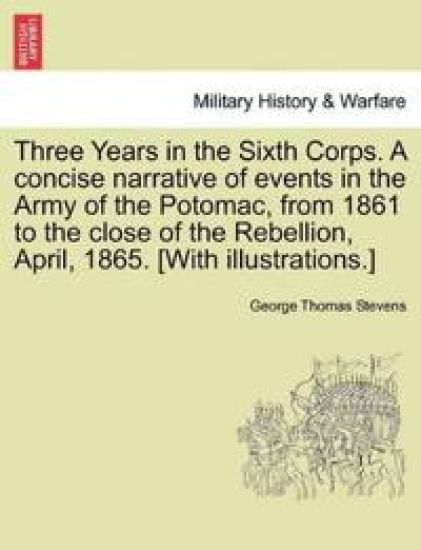 Three Years in the Sixth Corps. a Concise Narrative of Events in the Army of the Potomac, from 1861 to the Close of the Rebellion, April, 1865. [With Illustrations.]