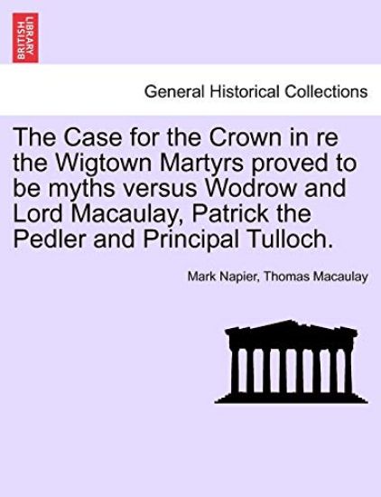 The Case for the Crown in Re the Wigtown Martyrs Proved to Be Myths Versus Wodrow and Lord Macaulay, Patrick the Pedler and Principal Tulloch.
