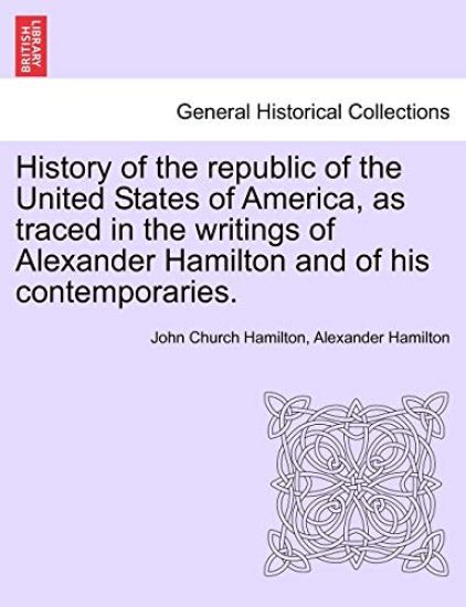 History of the Republic of the United States of America, as Traced in the Writings of Alexander Hamilton and of His Contemporaries.