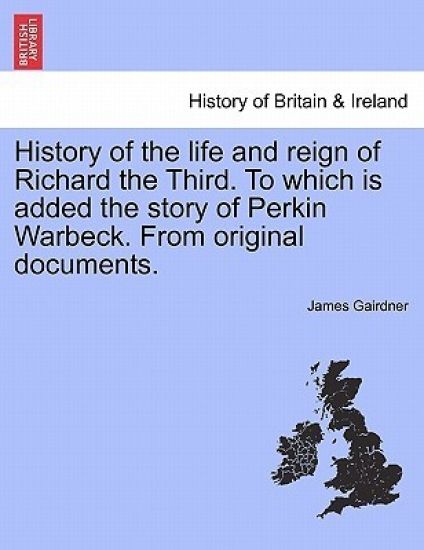History of the Life and Reign of Richard the Third. to Which Is Added the Story of Perkin Warbeck. from Original Documents.