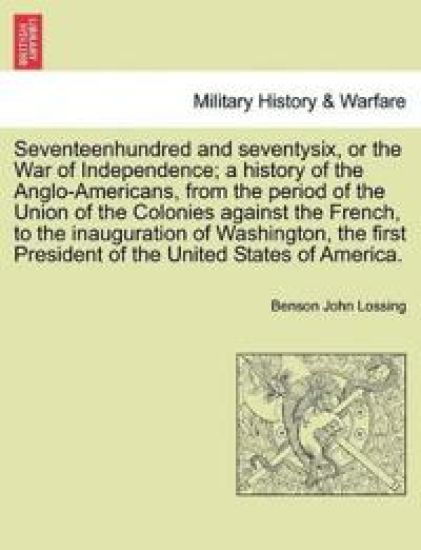 Seventeenhundred and seventysix, or the War of Independence; a history of the Anglo-Americans, from the period of the Union of the Colonies against the French, to the inauguration of Washington, the first President of the United States of America.