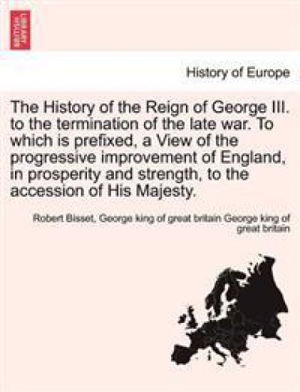 The History of the Reign of George III. to the Termination of the Late War. to Which Is Prefixed, a View of the Progressive Improvement of England, in Prosperity and Strength, to the Accession of His Majesty.