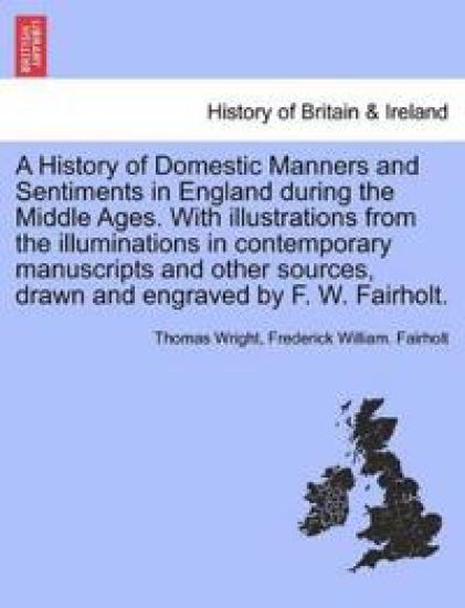 A History of Domestic Manners and Sentiments in England during the Middle Ages. With illustrations from the illuminations in contemporary manuscripts and other sources, drawn and engraved by F. W. Fairholt.