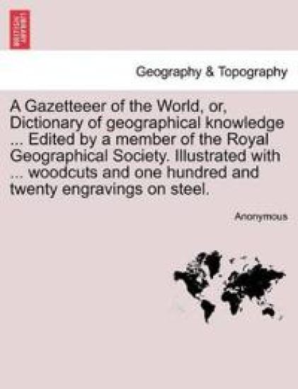 A Gazetteeer of the World, Or, Dictionary of Geographical Knowledge ... Edited by a Member of the Royal Geographical Society. Illustrated with ... Woodcuts and One Hundred and Twenty Engravings on Steel.
